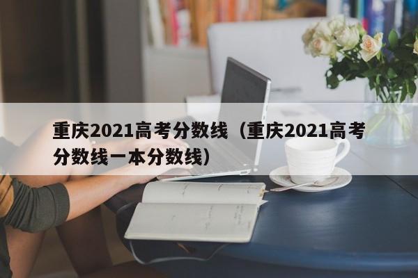 重庆2021高考分数线（重庆2021高考分数线一本分数线）