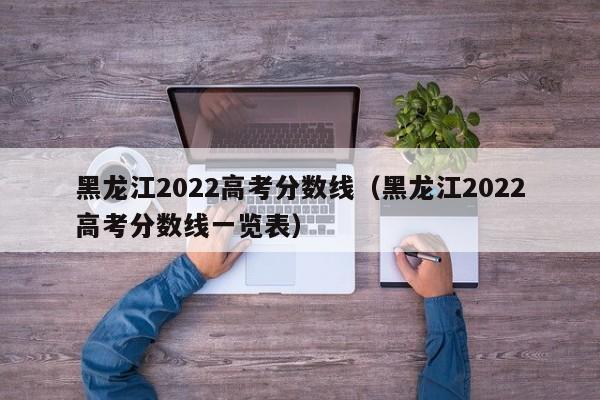 黑龙江2022高考分数线（黑龙江2022高考分数线一览表）