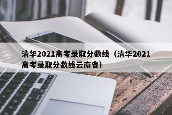 清华2021高考录取分数线（清华2021高考录取分数线云南省）