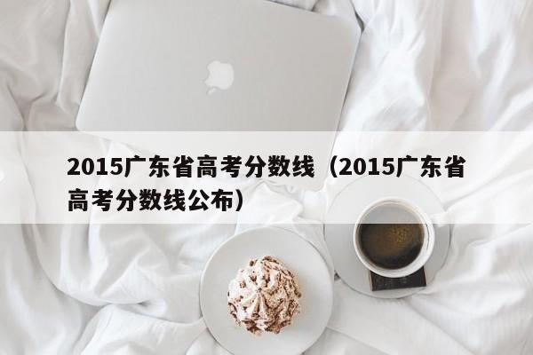 2015广东省高考分数线（2015广东省高考分数线公布）