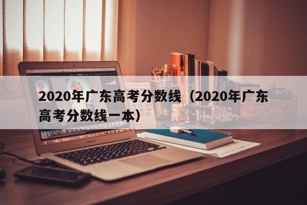 2020年广东高考分数线（2020年广东高考分数线一本）