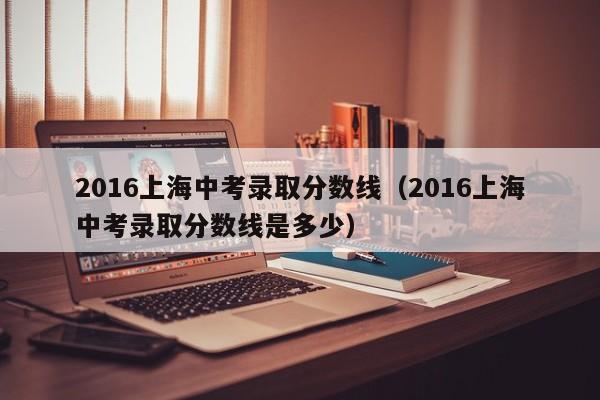 2016上海中考录取分数线（2016上海中考录取分数线是多少）