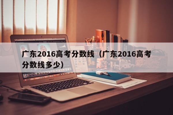 广东2016高考分数线（广东2016高考分数线多少）