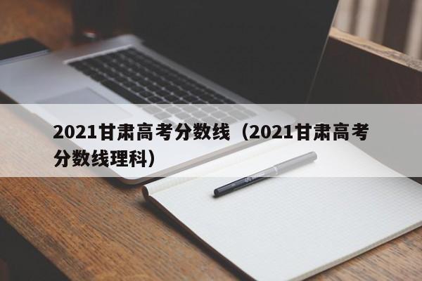 2021甘肃高考分数线（2021甘肃高考分数线理科）