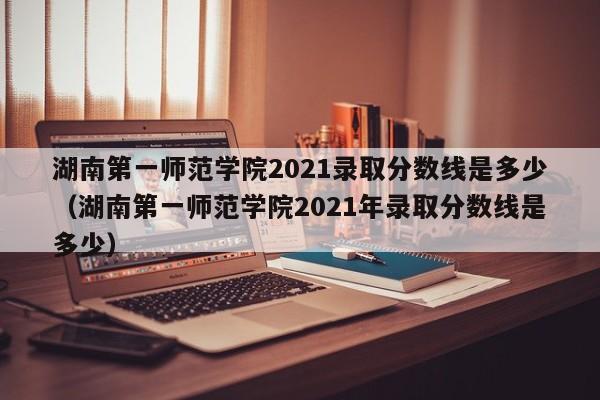 湖南第一师范学院2021录取分数线是多少（湖南第一师范学院2021年录取分数线是多少）