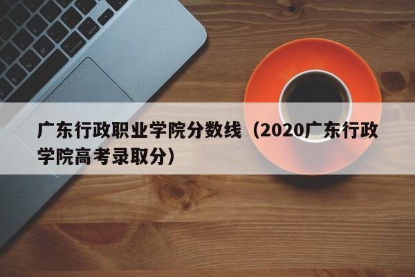 广东行政职业学院分数线（2020广东行政学院高考录取分）