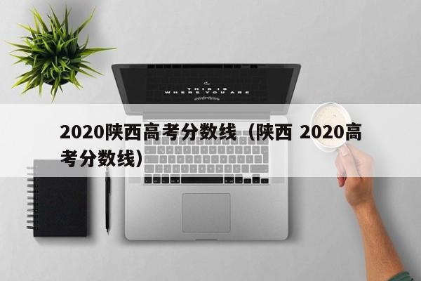2020陕西高考分数线（陕西 2020高考分数线）