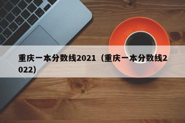 重庆一本分数线2021（重庆一本分数线2022）