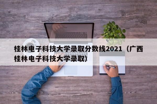 桂林电子科技大学录取分数线2021（广西桂林电子科技大学录取）