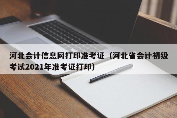 河北会计信息网打印准考证（河北省会计初级考试2021年准考证打印）