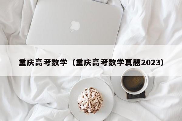 重庆高考数学（重庆高考数学真题2023）