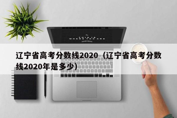 辽宁省高考分数线2020（辽宁省高考分数线2020年是多少）