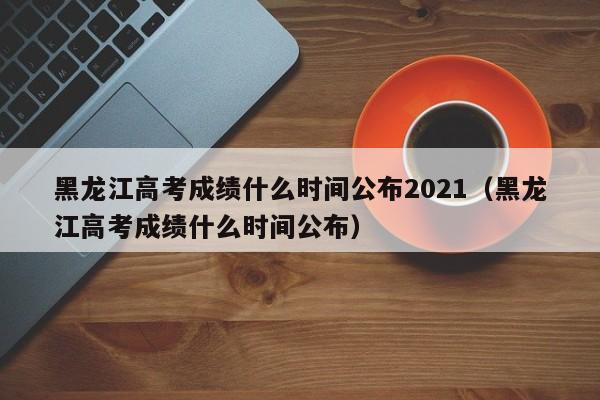黑龙江高考成绩什么时间公布2021（黑龙江高考成绩什么时间公布）