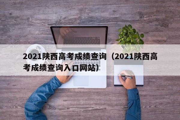 2021陕西高考成绩查询（2021陕西高考成绩查询入口网站）