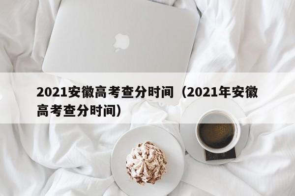 2021安徽高考查分时间（2021年安徽高考查分时间）