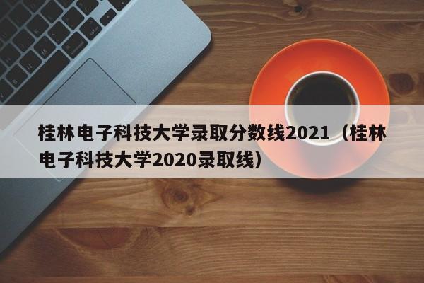 桂林电子科技大学录取分数线2021（桂林电子科技大学2020录取线）