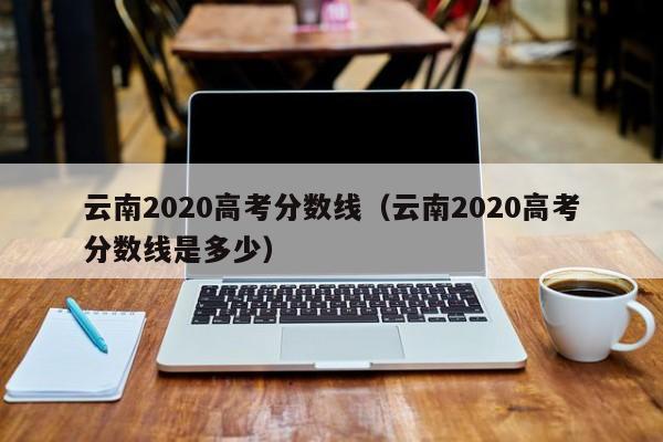 云南2020高考分数线（云南2020高考分数线是多少）