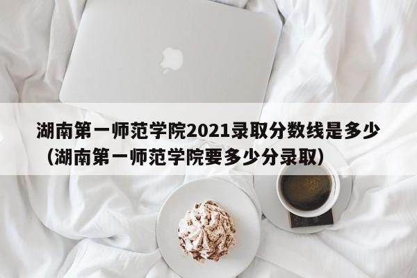 湖南第一师范学院2021录取分数线是多少（湖南第一师范学院要多少分录取）