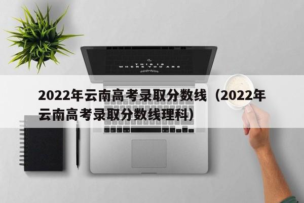 2022年云南高考录取分数线（2022年云南高考录取分数线理科）