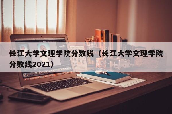 长江大学文理学院分数线（长江大学文理学院分数线2021）