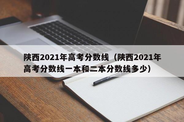 陕西2021年高考分数线（陕西2021年高考分数线一本和二本分数线多少）