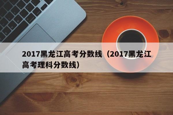 2017黑龙江高考分数线（2017黑龙江高考理科分数线）