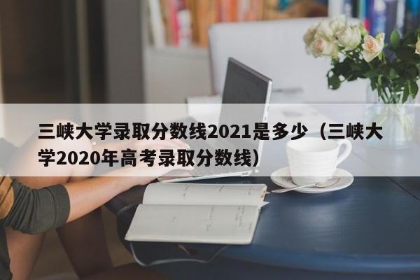 三峡大学录取分数线2021是多少（三峡大学2020年高考录取分数线）