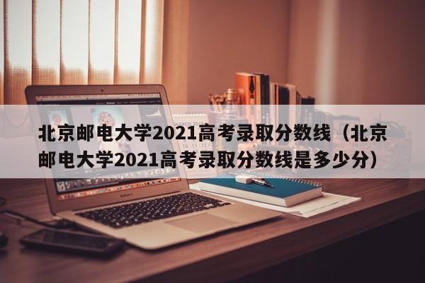 北京邮电大学2021高考录取分数线（北京邮电大学2021高考录取分数线是多少分）