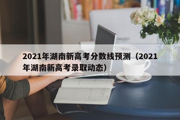 2021年湖南新高考分数线预测（2021年湖南新高考录取动态）