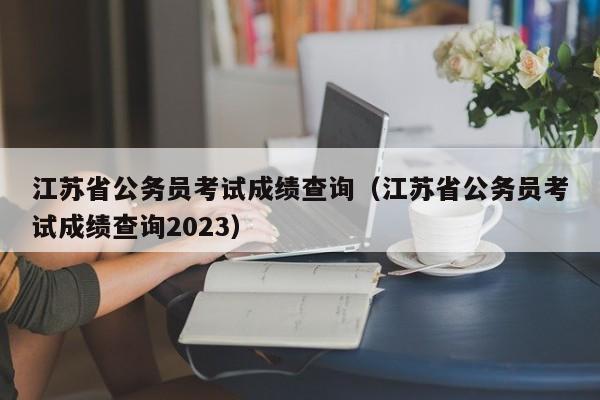 江苏省公务员考试成绩查询（江苏省公务员考试成绩查询2023）