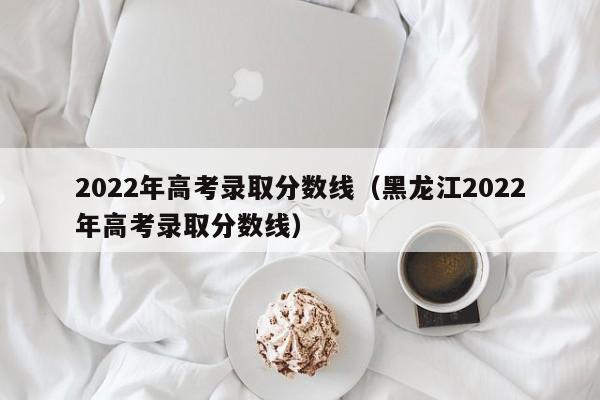 2022年高考录取分数线（黑龙江2022年高考录取分数线）