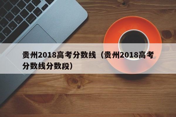 贵州2018高考分数线（贵州2018高考分数线分数段）