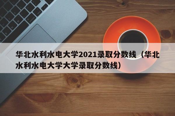华北水利水电大学2021录取分数线（华北水利水电大学大学录取分数线）