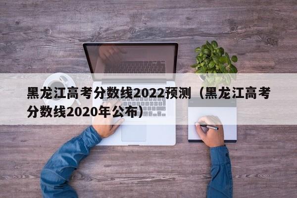 黑龙江高考分数线2022预测（黑龙江高考分数线2020年公布）