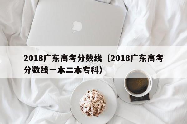 2018广东高考分数线（2018广东高考分数线一本二本专科）