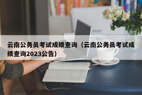云南公务员考试成绩查询（云南公务员考试成绩查询2023公告）
