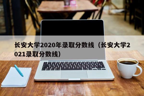 长安大学2020年录取分数线（长安大学2021录取分数线）