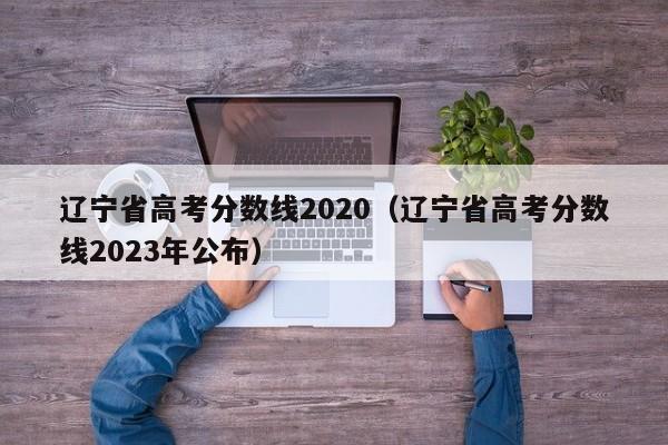 辽宁省高考分数线2020（辽宁省高考分数线2023年公布）