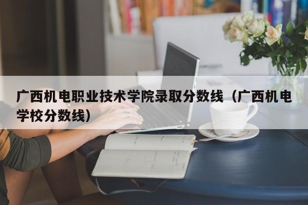 广西机电职业技术学院录取分数线（广西机电学校分数线）
