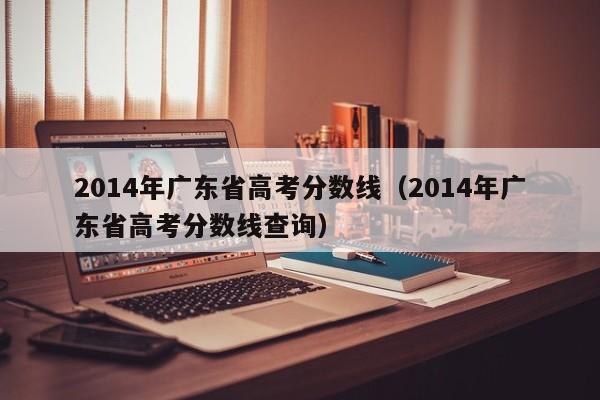 2014年广东省高考分数线（2014年广东省高考分数线查询）