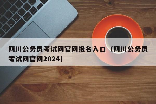 四川公务员考试网官网报名入口（四川公务员考试网官网2024）