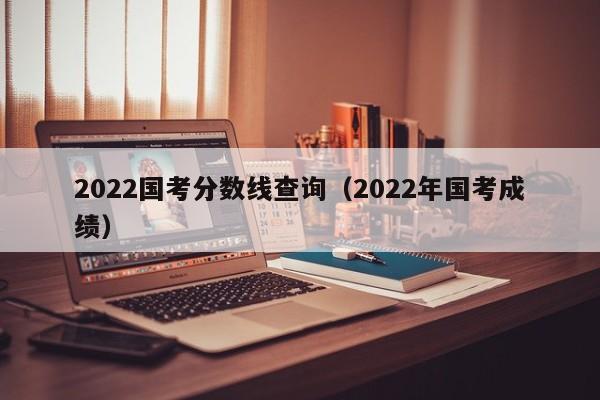 2022国考分数线查询（2022年国考成绩）