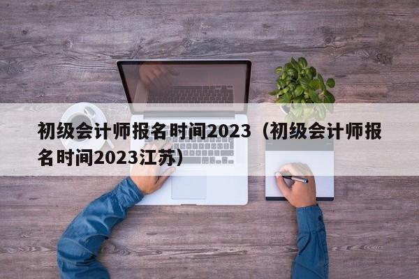 初级会计师报名时间2023（初级会计师报名时间2023江苏）