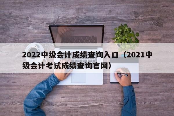 2022中级会计成绩查询入口（2021中级会计考试成绩查询官网）