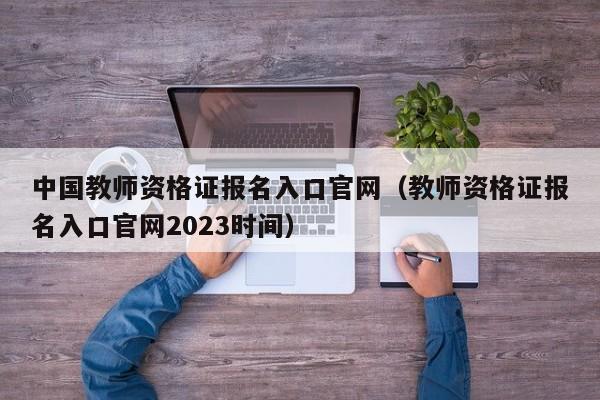 中国教师资格证报名入口官网（教师资格证报名入口官网2023时间）