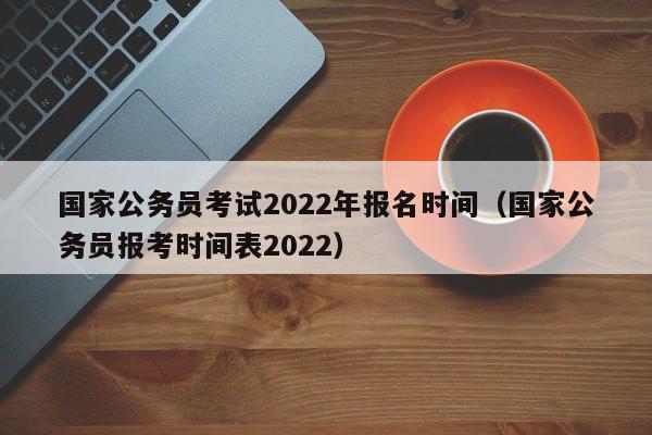 国家公务员考试2022年报名时间（国家公务员报考时间表2022）