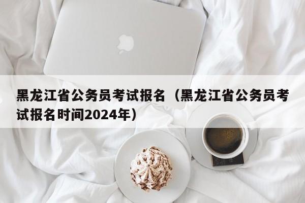 黑龙江省公务员考试报名（黑龙江省公务员考试报名时间2024年）