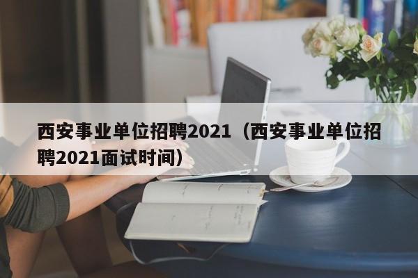 西安事业单位招聘2021（西安事业单位招聘2021面试时间）