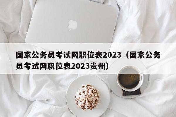 国家公务员考试网职位表2023（国家公务员考试网职位表2023贵州）